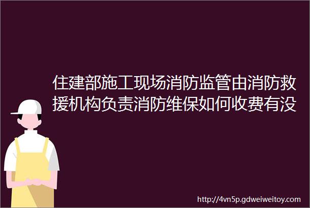 住建部施工现场消防监管由消防救援机构负责消防维保如何收费有没有具体收费标准